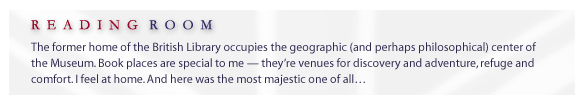 the Reading Room... The former home of the British Library occupies the geographic (and perhaps philosophical) center of the Museum. Book places are special to me -- they're venues for discovery and adventure, refuge and comfort. I feel at home. And here was the most majestic one of all...