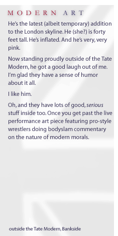 Modern Art... He's the latest (albeit temporary) addition to the London skyline. He (she?) is forty feet tall. He's inflated. And he's very, very pink. Now standing proudly outside of the Tate Modern, he got a good laugh out of me. I'm glad they have a sense of humor about it all. I like him. Oh, and they have lots of good, serious stuff inside too. Once you get past the live performance art piece featuring pro-style wrestlers doing bodyslam commentary on the nature of modern morals.