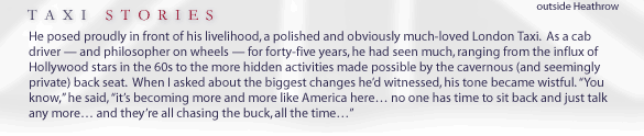 Taxi Stories... He posed proudly in front of his livelihood, a polished and obviously much-loved London Taxi.  As a cab driver -- and philosopher on wheels -- for forty-five years, he had seen much, ranging from the influx of Hollywood stars in the 60s to the more hidden activities made possible by the cavernous (and seemingly private) back seat.  When I asked about the biggest changes he'd witnessed, his tone became wistful. 'You know,' he said, 'it's becoming more and more like America here... no one has time to sit back and just talk any more... and they're all chasing the buck, all the time...'