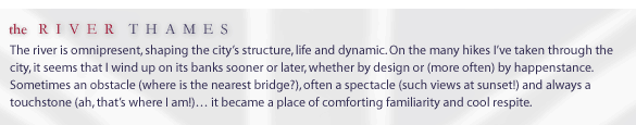 the River Thames... The river is omnipresent, shaping the city's structure, life and dynamic. On the many hikes I've taken through the city, it seems that I wind up on its banks sooner or later, whether by design or (more often) by happenstance. Somes an obstacle 9where is the nearest bridge?), often a spectacle (such views at sunset!) and always a touchstone (ahh, that's where I am!)... it became a place of comforting familiarity and cool respite.